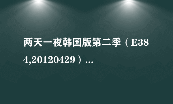 两天一夜韩国版第二季（E384,20120429）（E385,20120506）谁有下载链接或者云盘，谢谢