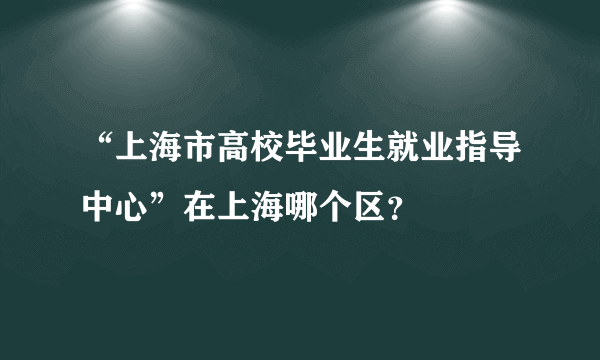 “上海市高校毕业生就业指导中心”在上海哪个区？