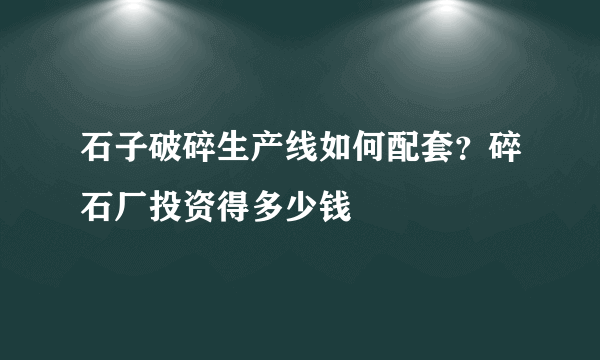 石子破碎生产线如何配套？碎石厂投资得多少钱