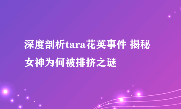 深度剖析tara花英事件 揭秘女神为何被排挤之谜