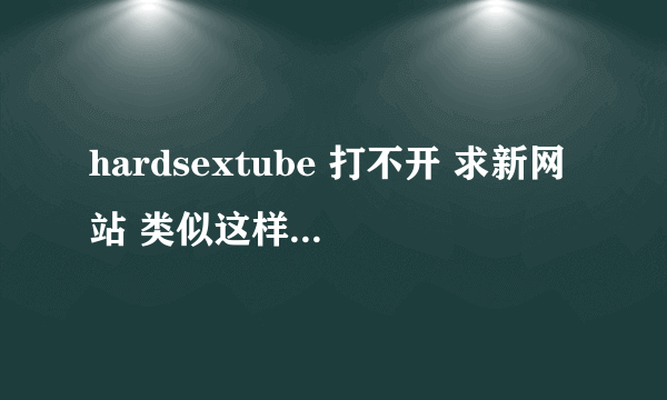 hardsextube 打不开 求新网站 类似这样的网站都行 我的邮箱是1329070769@qq.com