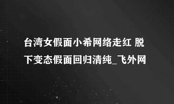 台湾女假面小希网络走红 脱下变态假面回归清纯_飞外网