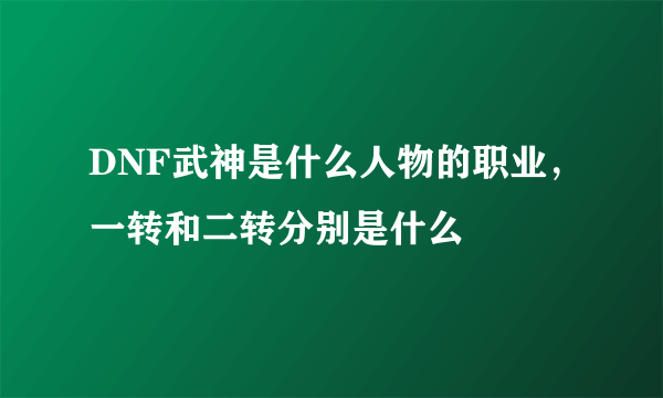 DNF武神是什么人物的职业，一转和二转分别是什么