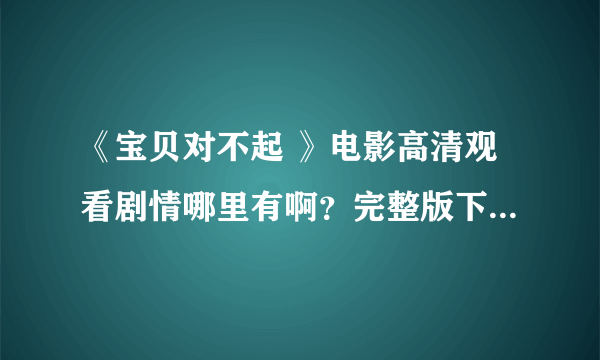 《宝贝对不起 》电影高清观看剧情哪里有啊？完整版下载 资源哪里有啊？？求解！！