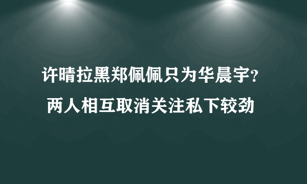 许晴拉黑郑佩佩只为华晨宇？ 两人相互取消关注私下较劲