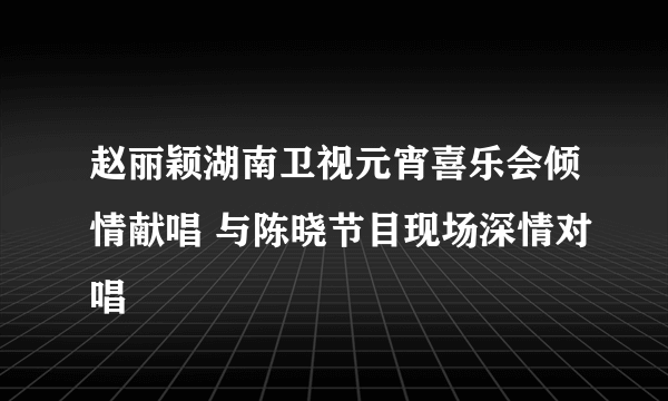 赵丽颖湖南卫视元宵喜乐会倾情献唱 与陈晓节目现场深情对唱