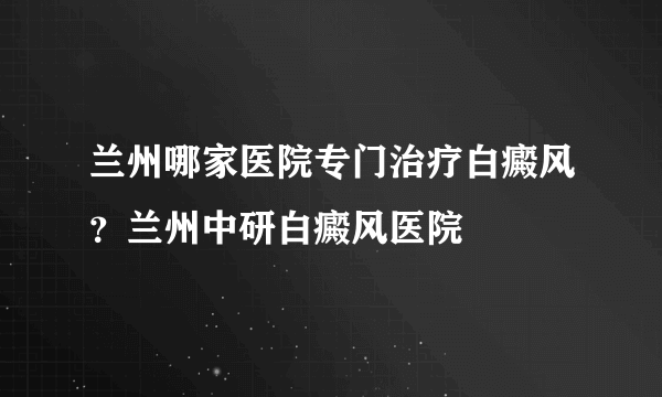 兰州哪家医院专门治疗白癜风？兰州中研白癜风医院