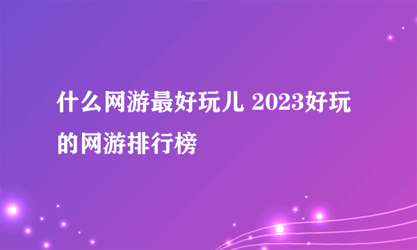 什么网游最好玩儿 2023好玩的网游排行榜