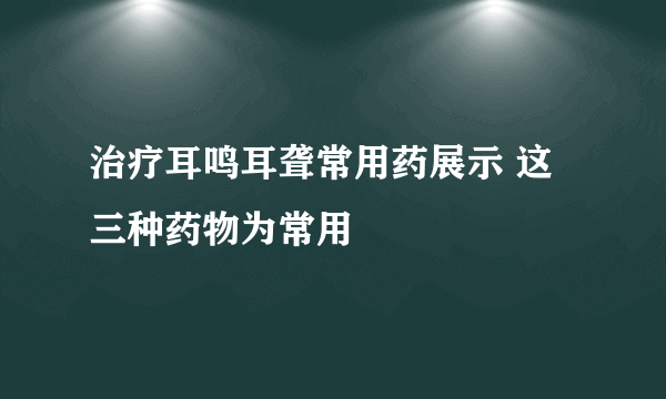 治疗耳鸣耳聋常用药展示 这三种药物为常用