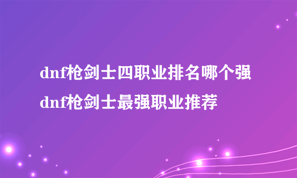 dnf枪剑士四职业排名哪个强 dnf枪剑士最强职业推荐