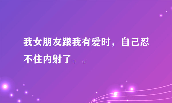 我女朋友跟我有爱时，自己忍不住内射了。。