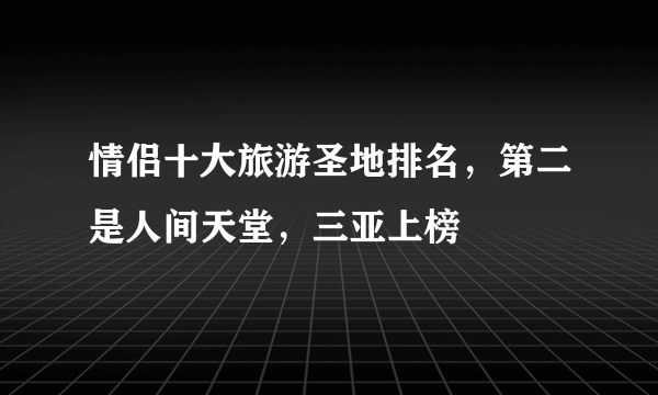 情侣十大旅游圣地排名，第二是人间天堂，三亚上榜