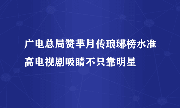 广电总局赞芈月传琅琊榜水准高电视剧吸睛不只靠明星