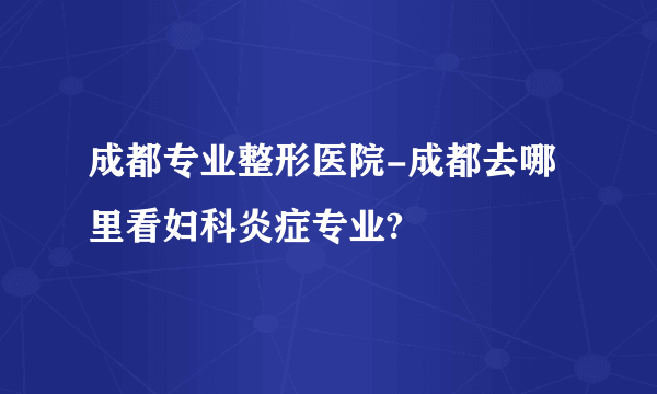 成都专业整形医院-成都去哪里看妇科炎症专业?