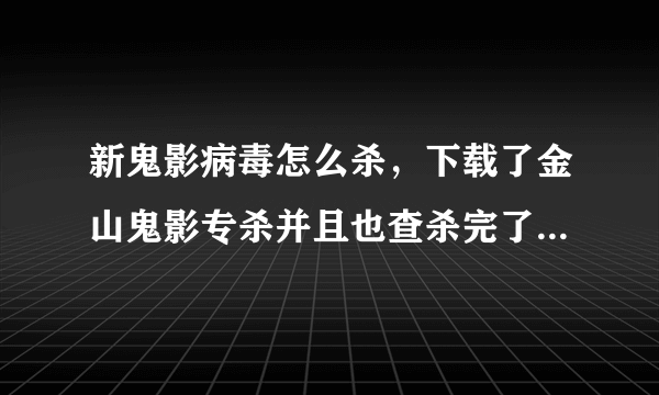 新鬼影病毒怎么杀，下载了金山鬼影专杀并且也查杀完了，但是再次全盘扫描的时候又扫出来了