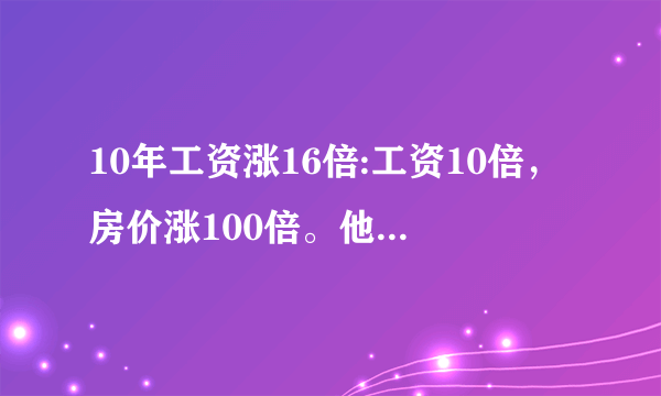 10年工资涨16倍:工资10倍，房价涨100倍。他妈的说的什么东西