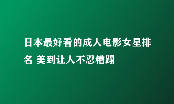 日本最好看的成人电影女星排名 美到让人不忍糟蹋