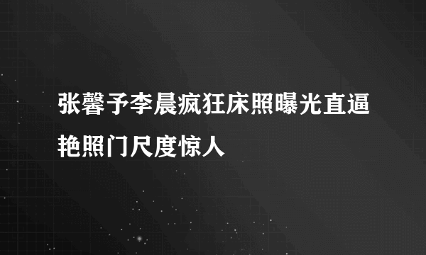 张馨予李晨疯狂床照曝光直逼艳照门尺度惊人