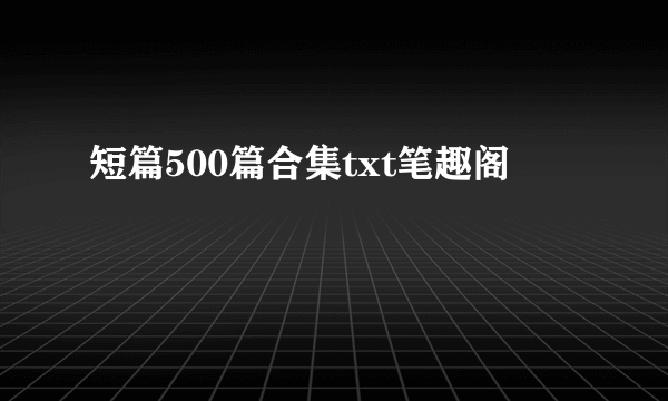 短篇500篇合集txt笔趣阁