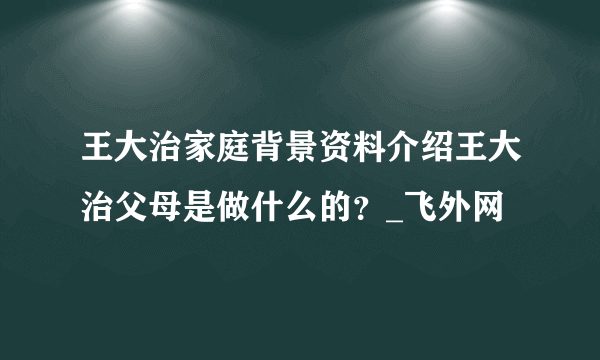 王大治家庭背景资料介绍王大治父母是做什么的？_飞外网