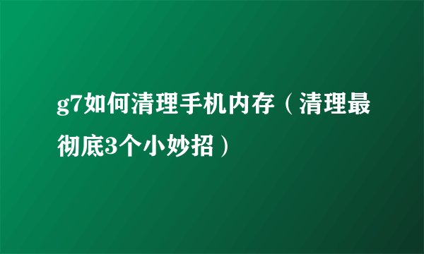 g7如何清理手机内存（清理最彻底3个小妙招）