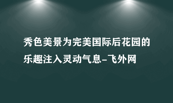 秀色美景为完美国际后花园的乐趣注入灵动气息-飞外网