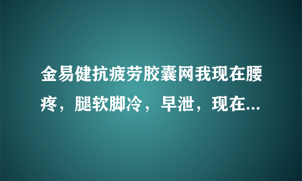 金易健抗疲劳胶囊网我现在腰疼，腿软脚冷，早泄，现在...