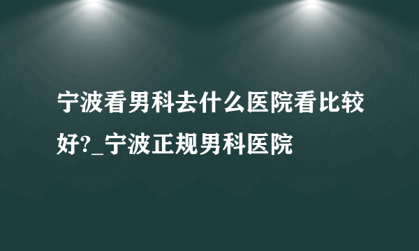 宁波看男科去什么医院看比较好?_宁波正规男科医院