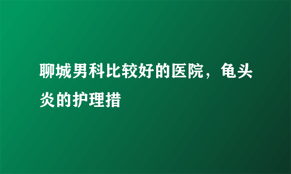 聊城男科比较好的医院，龟头炎的护理措