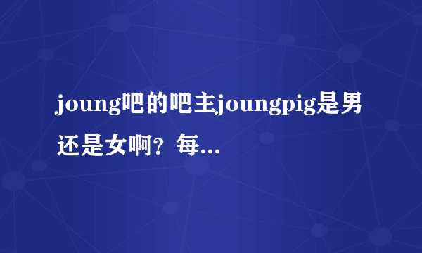 joung吧的吧主joungpig是男还是女啊？每天作息时间是中午12点到晚上3点，很喜欢NTR这类的里番