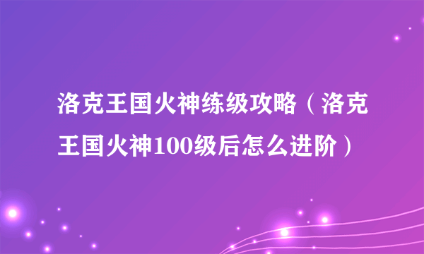 洛克王国火神练级攻略（洛克王国火神100级后怎么进阶）