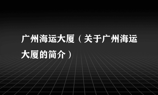 广州海运大厦（关于广州海运大厦的简介）