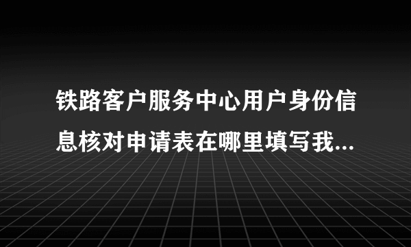 铁路客户服务中心用户身份信息核对申请表在哪里填写我怎么找不到？