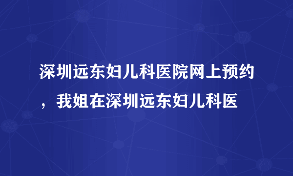 深圳远东妇儿科医院网上预约，我姐在深圳远东妇儿科医