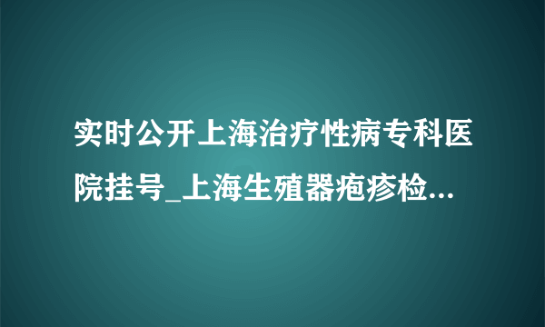 实时公开上海治疗性病专科医院挂号_上海生殖器疱疹检查哪里医院好