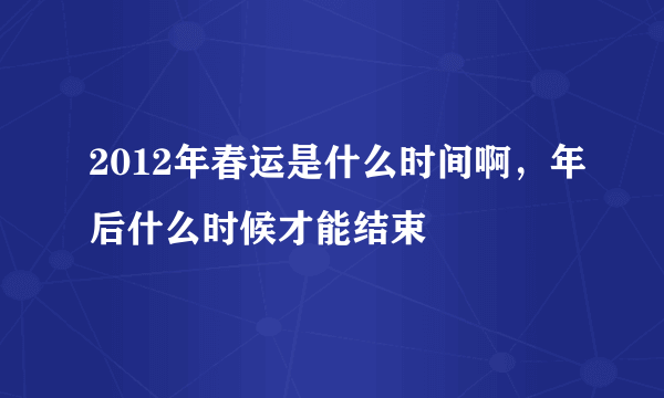 2012年春运是什么时间啊，年后什么时候才能结束