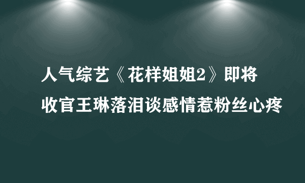 人气综艺《花样姐姐2》即将收官王琳落泪谈感情惹粉丝心疼