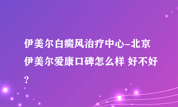 伊美尔白癜风治疗中心-北京伊美尔爱康口碑怎么样 好不好？