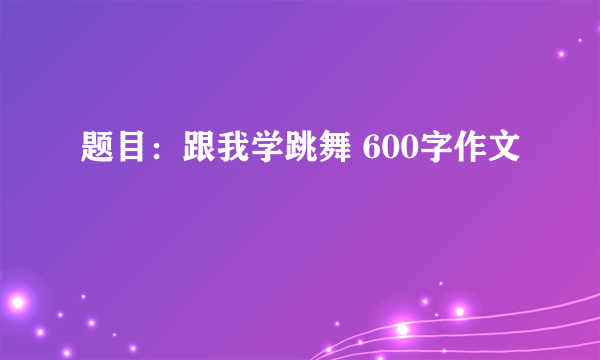 题目：跟我学跳舞 600字作文