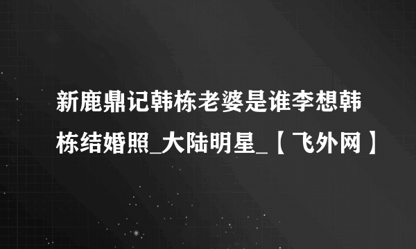 新鹿鼎记韩栋老婆是谁李想韩栋结婚照_大陆明星_【飞外网】