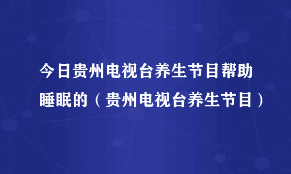 今日贵州电视台养生节目帮助睡眠的（贵州电视台养生节目）