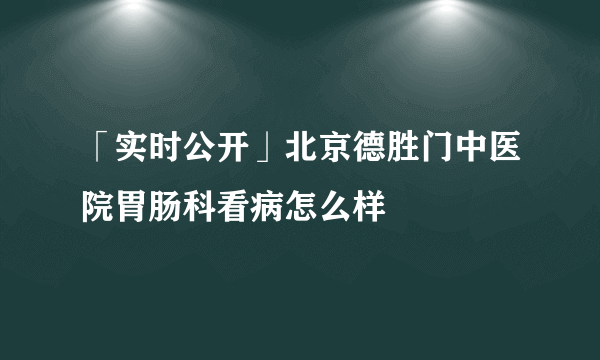 「实时公开」北京德胜门中医院胃肠科看病怎么样