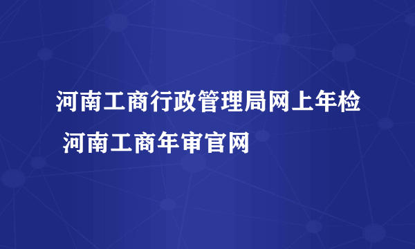 河南工商行政管理局网上年检 河南工商年审官网