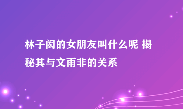 林子闳的女朋友叫什么呢 揭秘其与文雨非的关系