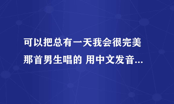 可以把总有一天我会很完美 那首男生唱的 用中文发音像日期那样写出来嘛? 拜托你了