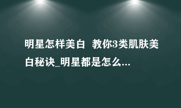 明星怎样美白  教你3类肌肤美白秘诀_明星都是怎么美白的_肌肤美白的秘诀有哪些