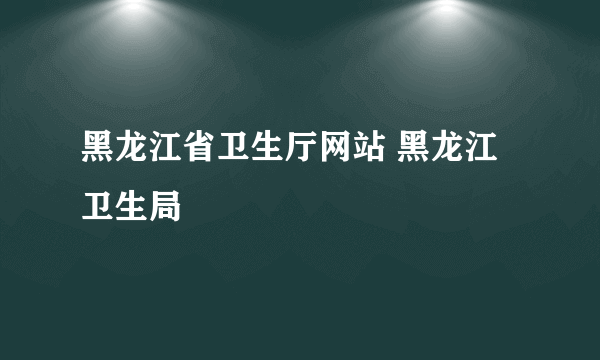 黑龙江省卫生厅网站 黑龙江卫生局