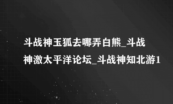 斗战神玉狐去哪弄白熊_斗战神激太平洋论坛_斗战神知北游1