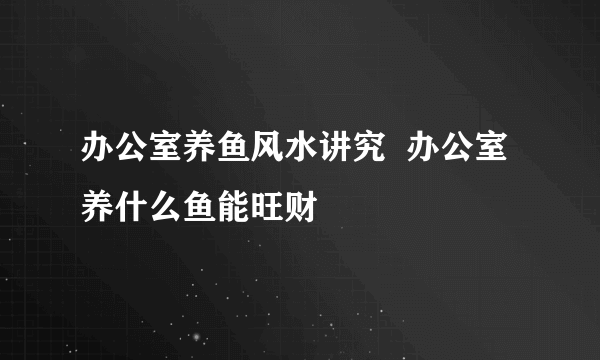 办公室养鱼风水讲究  办公室养什么鱼能旺财