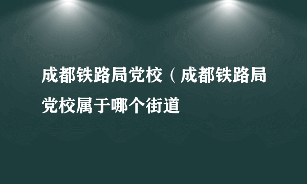 成都铁路局党校（成都铁路局党校属于哪个街道